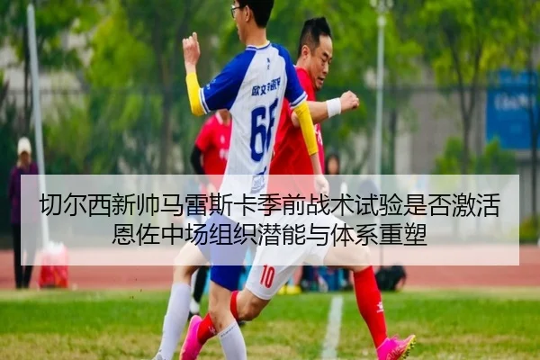 切尔西新帅马雷斯卡季前战术试验是否激活恩佐中场组织潜能与体系重塑